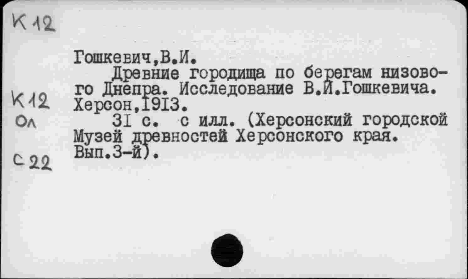 ﻿К 42
К42
Од
Гошкевич,В.И.
Древние городища по берегам низового Днепра. Исследование В.И.Гошкевича. Херсон,1913.
31 с. с илл. (Херсонский городской Музей древностей Херсонского края. Вып.З-й).